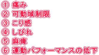 ① 痛み ② 可動域制限 ③ こり感 ④ しびれ ⑤ 麻痺 ⑥ 運動パフォーマンスの低下